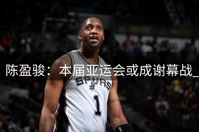 陈盈骏：本届亚运会或成谢幕战 力争突破历史最佳战绩